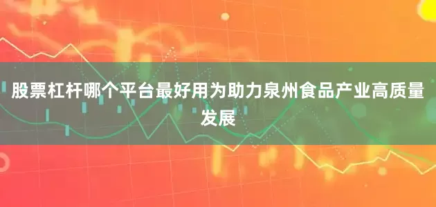 股票杠杆哪个平台最好用为助力泉州食品产业高质量发展