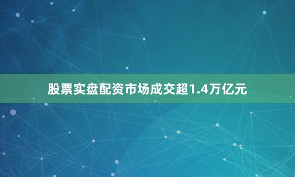 股票实盘配资市场成交超1.4万亿元
