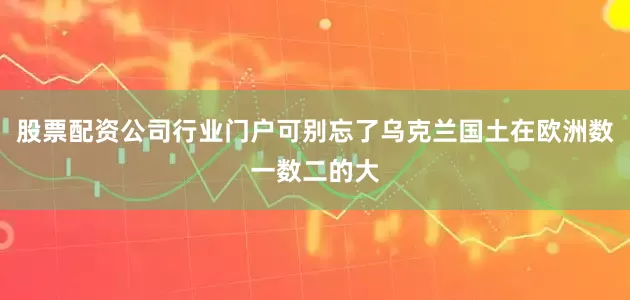 股票配资公司行业门户可别忘了乌克兰国土在欧洲数一数二的大